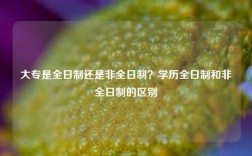 大专是全日制还是非全日制？学历全日制和非全日制的区别