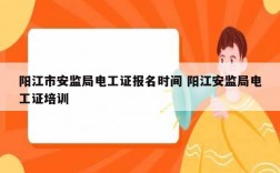 阳江市安监局电工证报名时间 阳江安监局电工证培训