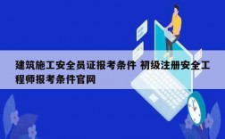 建筑施工安全员证报考条件 初级注册安全工程师报考条件官网