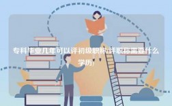 专科毕业几年可以评初级职称(评职称需要什么学历)