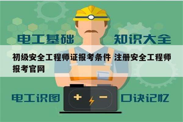 初级安全工程师证报考条件 注册安全工程师报考官网-图1