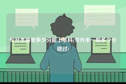 专升本最低多少分能上本科(专升本一般多少分稳过)-图1