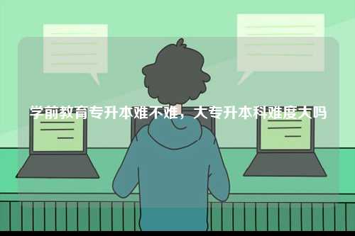 学前教育专升本难不难，大专升本科难度大吗-图1