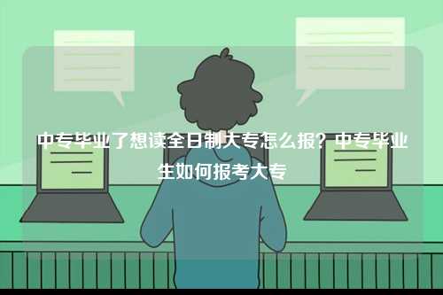 中专毕业了想读全日制大专怎么报？中专毕业生如何报考大专-图1