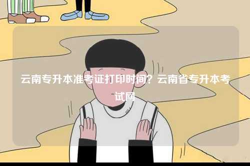 云南专升本准考证打印时间？云南省专升本考试网-图1