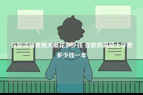 在职读研费用大概花多少钱 在职教育硕士学费多少钱一年-图1