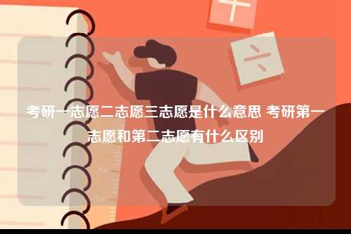 考研一志愿二志愿三志愿是什么意思 考研第一志愿和第二志愿有什么区别-图1