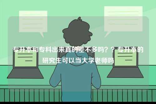 专升本和专科出来真的差不多吗？？专升本的研究生可以当大学老师吗-图1