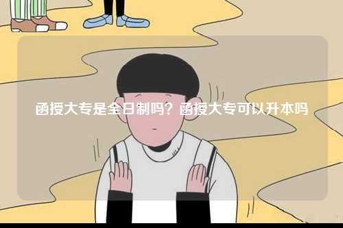 函授大专是全日制吗？函授大专可以升本吗-图1