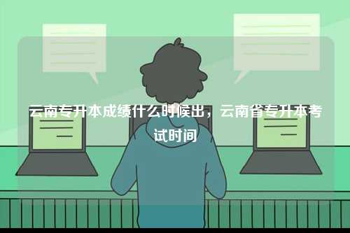 云南专升本成绩什么时候出，云南省专升本考试时间-图1