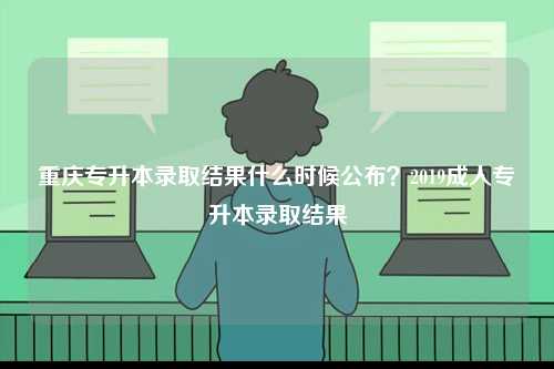 重庆专升本录取结果什么时候公布？2019成人专升本录取结果-图1