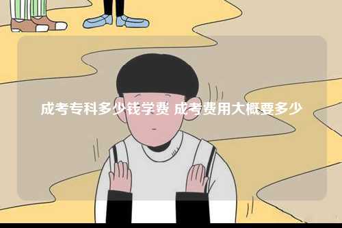 成考专科多少钱学费 成考费用大概要多少-图1