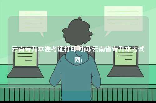 云南专升本准考证打印时间(云南省专升本考试网)-图1