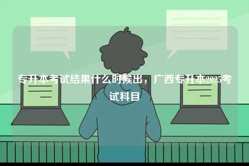 专升本考试结果什么时候出，广西专升本2025考试科目-图1