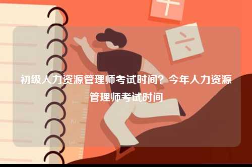 初级人力资源管理师考试时间？今年人力资源管理师考试时间-图1