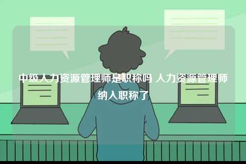 中级人力资源管理师是职称吗 人力资源管理师纳入职称了-图1