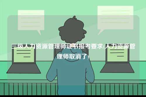 三级人力资源管理师证书报考要求(人力资源管理师取消了)-图1