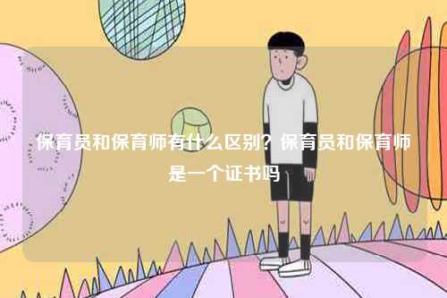 保育员和保育师有什么区别？保育员和保育师是一个证书吗-图1