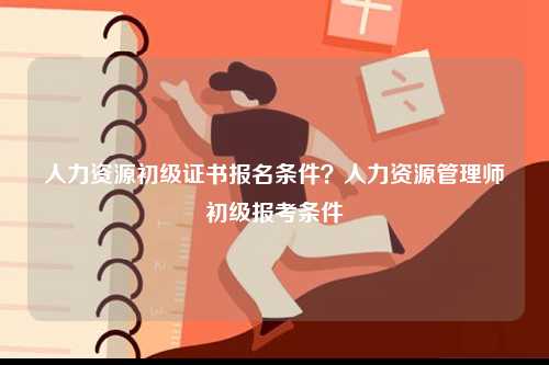 人力资源初级证书报名条件？人力资源管理师初级报考条件-图1