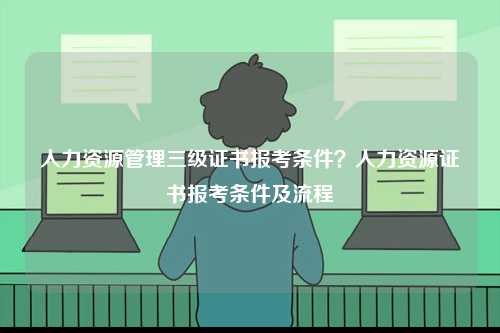 人力资源管理三级证书报考条件？人力资源证书报考条件及流程-图1