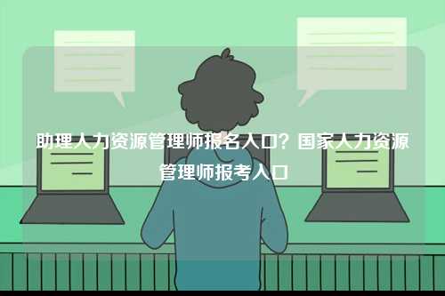 助理人力资源管理师报名入口？国家人力资源管理师报考入口-图1