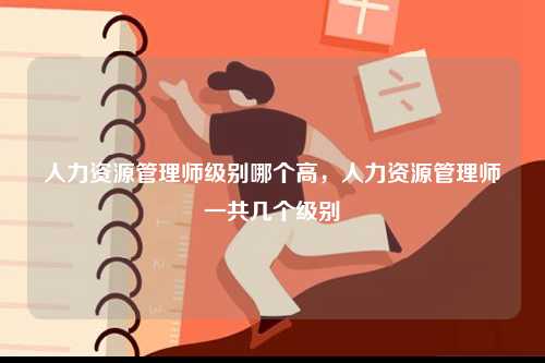 人力资源管理师级别哪个高，人力资源管理师一共几个级别-图1