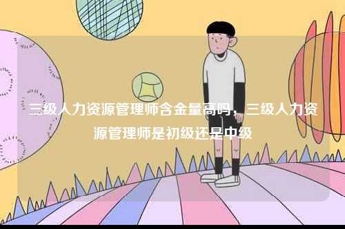 三级人力资源管理师含金量高吗，三级人力资源管理师是初级还是中级-图1