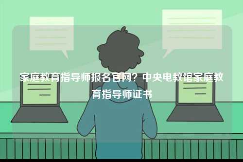 家庭教育指导师报名官网？中央电教馆家庭教育指导师证书-图1