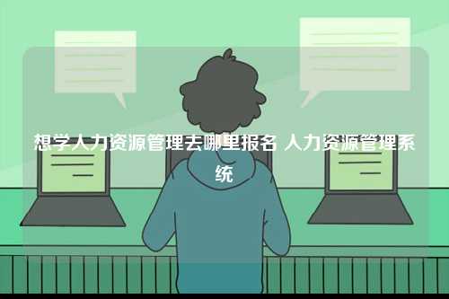 想学人力资源管理去哪里报名 人力资源管理系统-图1