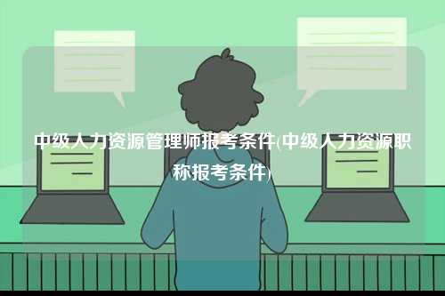 中级人力资源管理师报考条件(中级人力资源职称报考条件)-图1