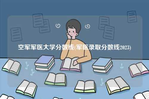 空军军医大学分数线(军医录取分数线2023)-图1