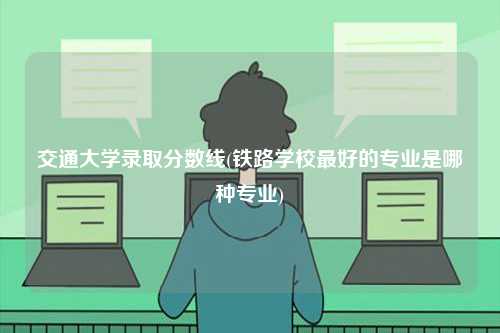 交通大学录取分数线(铁路学校最好的专业是哪种专业)-图1