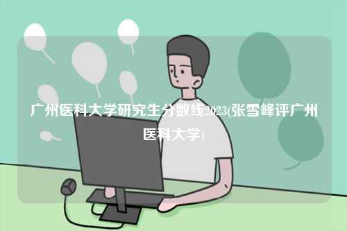 广州医科大学研究生分数线2023(张雪峰评广州医科大学)-图1