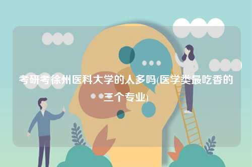 考研考徐州医科大学的人多吗(医学类最吃香的三个专业)-图1