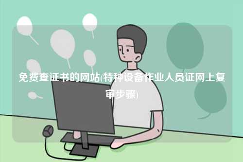 免费查证书的网站(特种设备作业人员证网上复审步骤)-图1