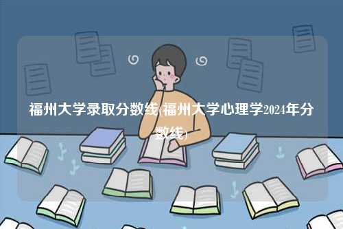 福州大学录取分数线(福州大学心理学2024年分数线)-图1