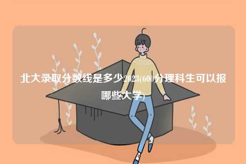 北大录取分数线是多少2023(600分理科生可以报哪些大学)-图1