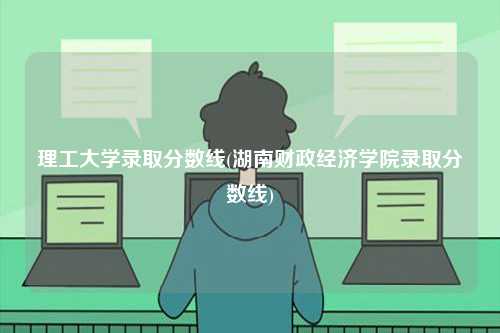 理工大学录取分数线(湖南财政经济学院录取分数线)-图1