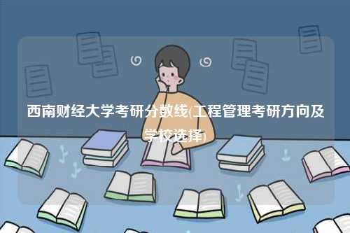 西南财经大学考研分数线(工程管理考研方向及学校选择)-图1