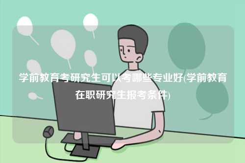 学前教育考研究生可以考哪些专业好(学前教育在职研究生报考条件)-图1