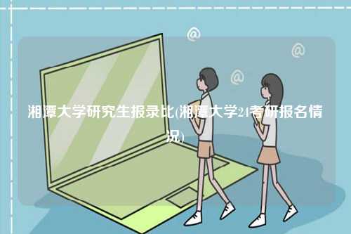 湘潭大学研究生报录比(湘潭大学24考研报名情况)-图1