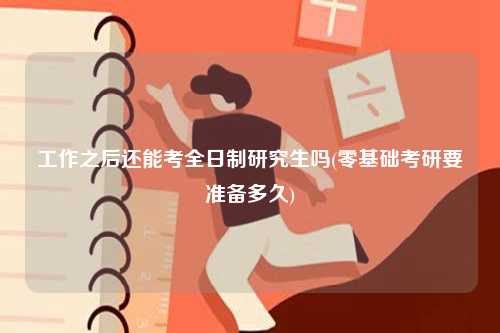 工作之后还能考全日制研究生吗(零基础考研要准备多久)-图1