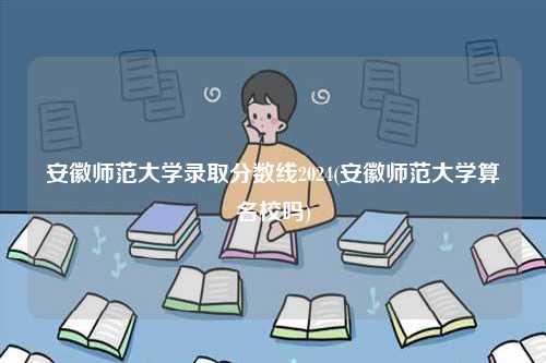 安徽师范大学录取分数线2024(安徽师范大学算名校吗)-图1