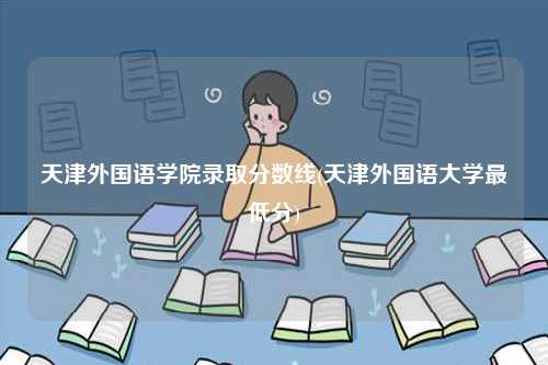 天津外国语学院录取分数线(天津外国语大学最低分)-图1