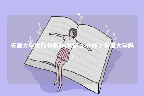 天津大学录取分数线(考研350分能上天津大学吗)-图1