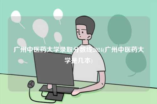 广州中医药大学录取分数线2024(广州中医药大学是几本)-图1