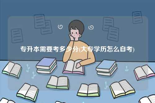 专升本需要考多少分(大专学历怎么自考)-图1