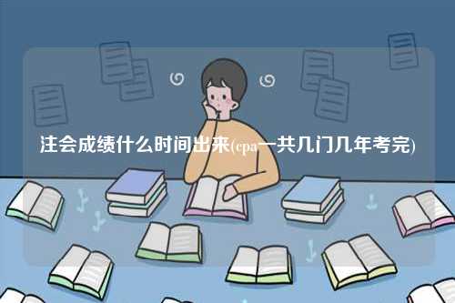 注会成绩什么时间出来(cpa一共几门几年考完)-图1