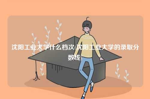 沈阳工业大学什么档次(沈阳工业大学的录取分数线)-图1