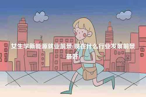 女生学新能源就业前景(现在什么行业发展前景最好)-图1